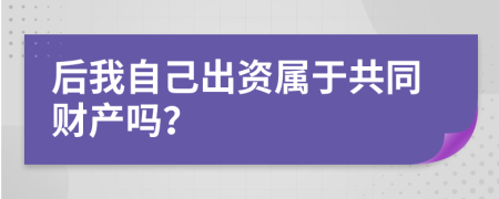 后我自己出资属于共同财产吗？