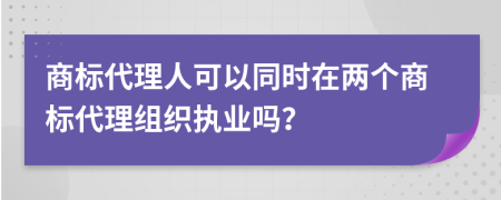 商标代理人可以同时在两个商标代理组织执业吗？