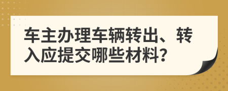 车主办理车辆转出、转入应提交哪些材料？