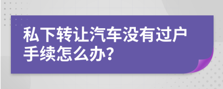 私下转让汽车没有过户手续怎么办？