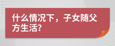 什么情况下，子女随父方生活？