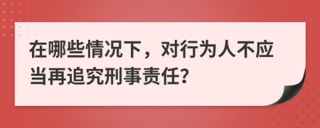 在哪些情况下，对行为人不应当再追究刑事责任？