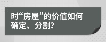 时“房屋”的价值如何确定、分割？