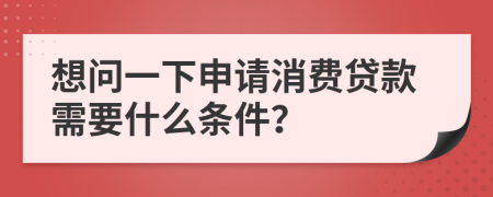 想问一下申请消费贷款需要什么条件？