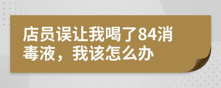 店员误让我喝了84消毒液，我该怎么办