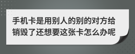 手机卡是用别人的别的对方给销毁了还想要这张卡怎么办呢