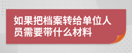 如果把档案转给单位人员需要带什么材料