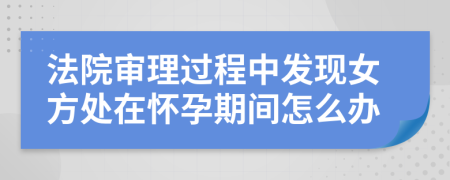 法院审理过程中发现女方处在怀孕期间怎么办