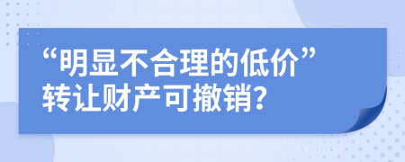 “明显不合理的低价”转让财产可撤销？