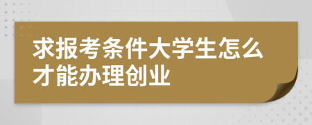 求报考条件大学生怎么才能办理创业