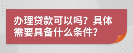 办理贷款可以吗？具体需要具备什么条件？