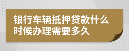 银行车辆抵押贷款什么时候办理需要多久