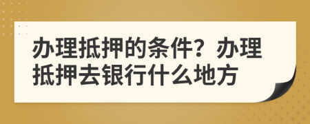 办理抵押的条件？办理抵押去银行什么地方