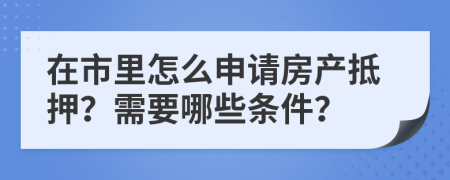 在市里怎么申请房产抵押？需要哪些条件？