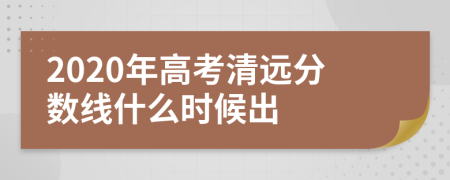 2020年高考清远分数线什么时候出