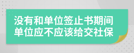 没有和单位签止书期间单位应不应该给交社保