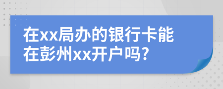 在xx局办的银行卡能在彭州xx开户吗?