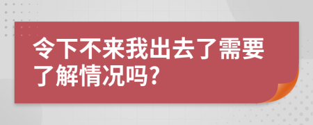 令下不来我出去了需要了解情况吗?