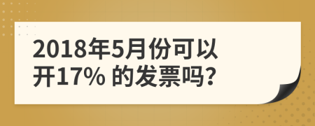 2018年5月份可以开17% 的发票吗？