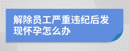 解除员工严重违纪后发现怀孕怎么办