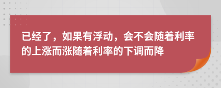 已经了，如果有浮动，会不会随着利率的上涨而涨随着利率的下调而降