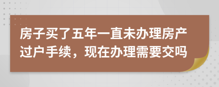 房子买了五年一直未办理房产过户手续，现在办理需要交吗