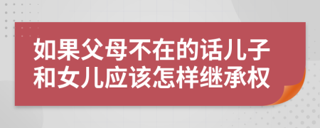如果父母不在的话儿子和女儿应该怎样继承权