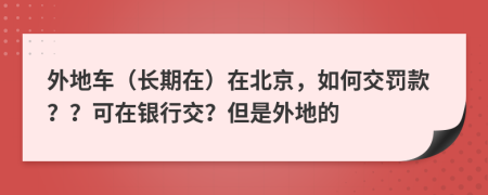 外地车（长期在）在北京，如何交罚款？？可在银行交？但是外地的