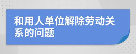 和用人单位解除劳动关系的问题