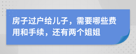 房子过户给儿子，需要哪些费用和手续，还有两个姐姐