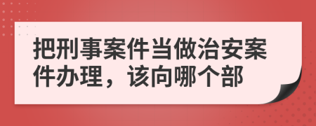 把刑事案件当做治安案件办理，该向哪个部