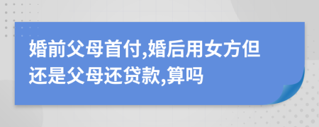 婚前父母首付,婚后用女方但还是父母还贷款,算吗