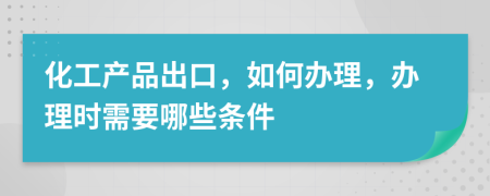 化工产品出口，如何办理，办理时需要哪些条件