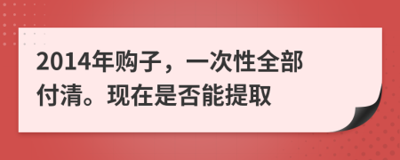 2014年购子，一次性全部付清。现在是否能提取