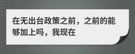 在无出台政策之前，之前的能够加上吗，我现在