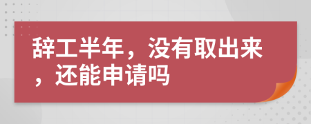 辞工半年，没有取出来，还能申请吗