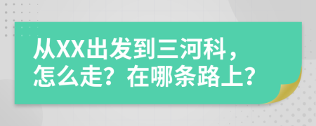 从XX出发到三河科，怎么走？在哪条路上？