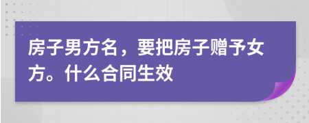 房子男方名，要把房子赠予女方。什么合同生效