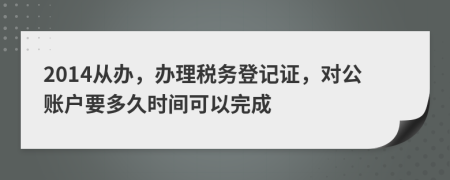 2014从办，办理税务登记证，对公账户要多久时间可以完成