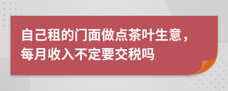 自己租的门面做点茶叶生意，每月收入不定要交税吗