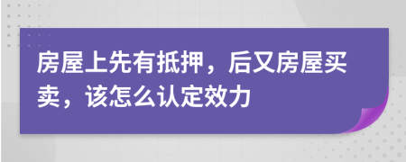 房屋上先有抵押，后又房屋买卖，该怎么认定效力