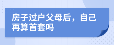 房子过户父母后，自己再算首套吗