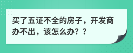 买了五证不全的房子，开发商办不出，该怎么办？？