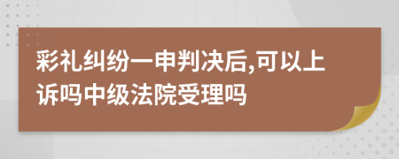 彩礼纠纷一申判决后,可以上诉吗中级法院受理吗