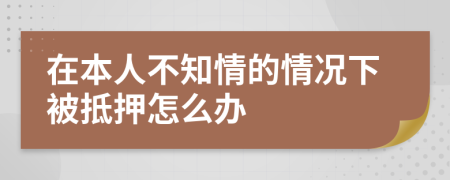 在本人不知情的情况下被抵押怎么办