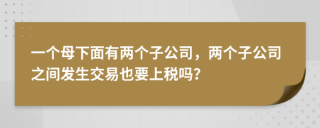 一个母下面有两个子公司，两个子公司之间发生交易也要上税吗？
