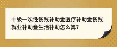 十级一次性伤残补助金医疗补助金伤残就业补助金生活补助怎么算?