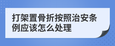 打架置骨折按照治安条例应该怎么处理