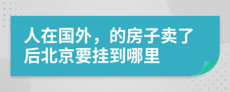 人在国外，的房子卖了后北京要挂到哪里