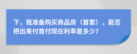 下，我准备购买商品房（首套），能否把出来付首付现在利率是多少？